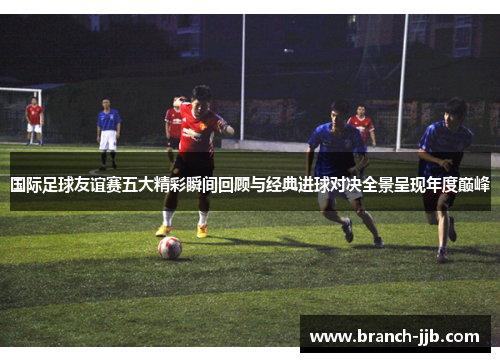 国际足球友谊赛五大精彩瞬间回顾与经典进球对决全景呈现年度巅峰